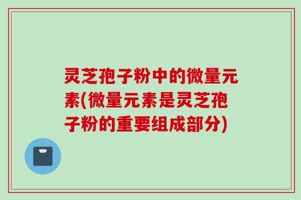 灵芝孢子粉中的微量元素(微量元素是灵芝孢子粉的重要组成部分)