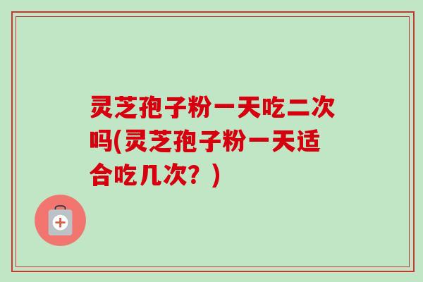 灵芝孢子粉一天吃二次吗(灵芝孢子粉一天适合吃几次？)
