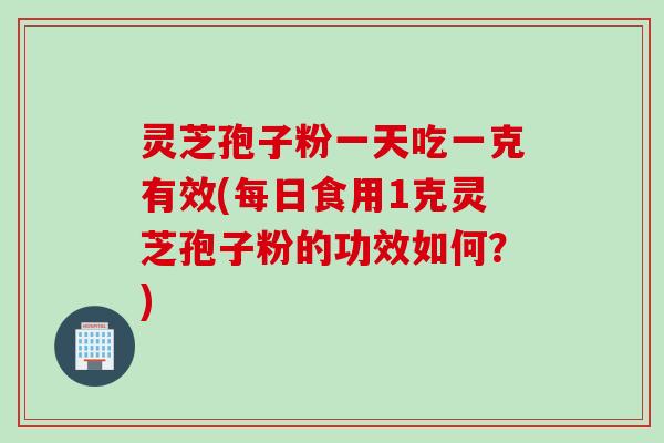 灵芝孢子粉一天吃一克有效(每日食用1克灵芝孢子粉的功效如何？)