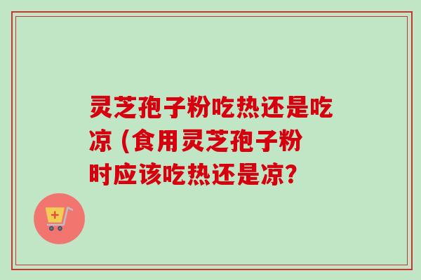 灵芝孢子粉吃热还是吃凉 (食用灵芝孢子粉时应该吃热还是凉？