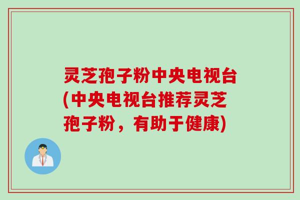 灵芝孢子粉中央电视台(中央电视台推荐灵芝孢子粉，有助于健康)
