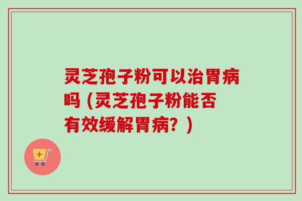 灵芝孢子粉可以治胃病吗 (灵芝孢子粉能否有效缓解胃病?)