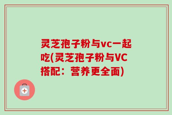 灵芝孢子粉与vc一起吃(灵芝孢子粉与VC搭配：营养更全面)