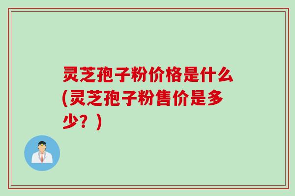 灵芝孢子粉价格是什么(灵芝孢子粉售价是多少?)