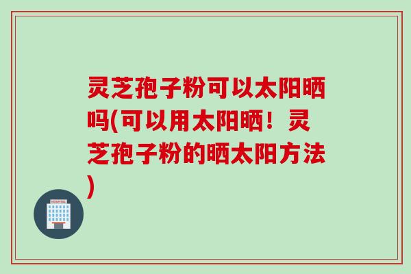 灵芝孢子粉可以太阳晒吗(可以用太阳晒!灵芝孢子粉的晒太阳方法)