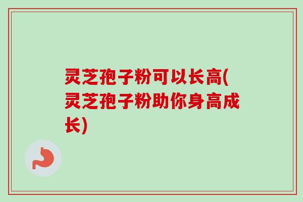 灵芝孢子粉可以长高(灵芝孢子粉助你身高成长)
