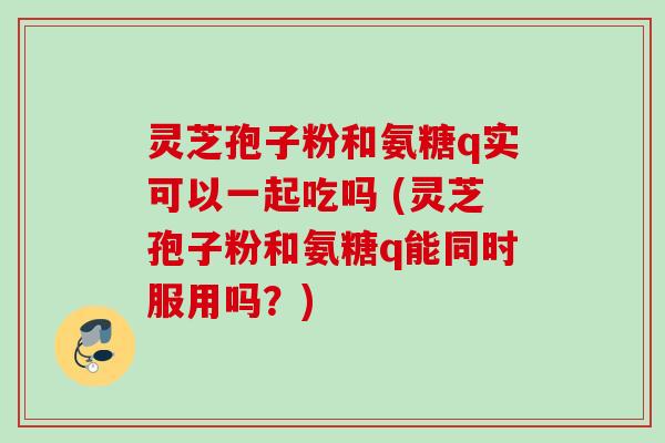 灵芝孢子粉和氨糖q实可以一起吃吗 (灵芝孢子粉和氨糖q能同时服用吗？)
