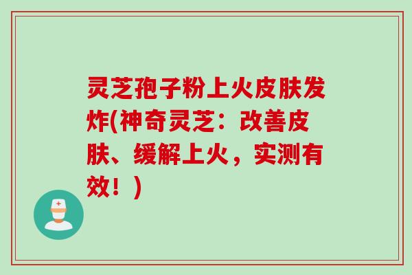灵芝孢子粉上火皮肤发炸(神奇灵芝:改善皮肤、缓解上火,实测有效!)