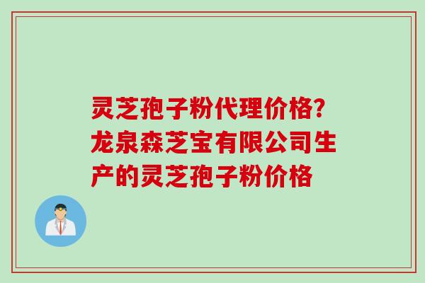 灵芝孢子粉代理价格？龙泉森芝宝有限公司生产的灵芝孢子粉价格