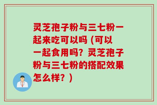 灵芝孢子粉与三七粉一起来吃可以吗 (可以一起食用吗？灵芝孢子粉与三七粉的搭配效果怎么样？)