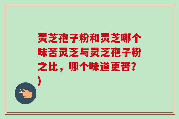 灵芝孢子粉和灵芝哪个味苦灵芝与灵芝孢子粉之比,哪个味道更苦?)