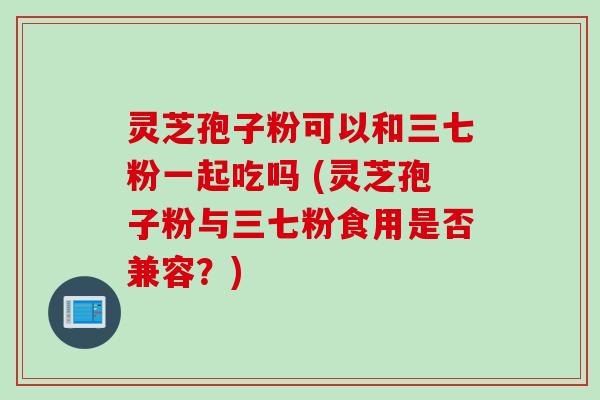 灵芝孢子粉可以和三七粉一起吃吗 (灵芝孢子粉与三七粉食用是否兼容？)