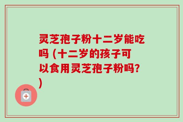 灵芝孢子粉十二岁能吃吗 (十二岁的孩子可以食用灵芝孢子粉吗？)