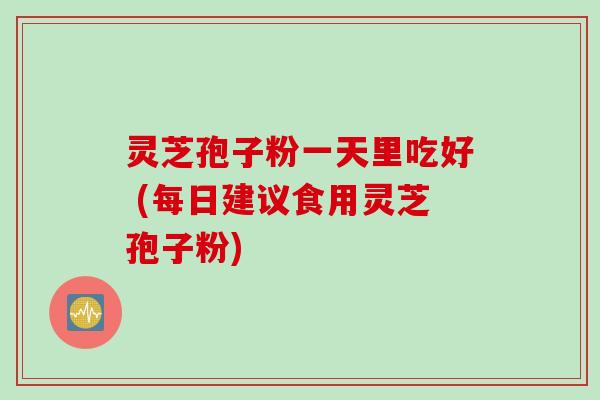 灵芝孢子粉一天里吃好 (每日建议食用灵芝孢子粉)
