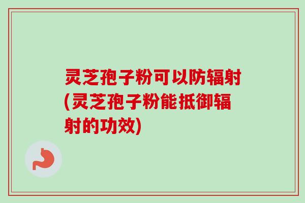 灵芝孢子粉可以防辐射(灵芝孢子粉能抵御辐射的功效)