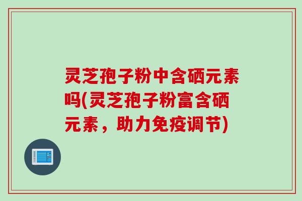 灵芝孢子粉中含硒元素吗(灵芝孢子粉富含硒元素,助力免疫调节)