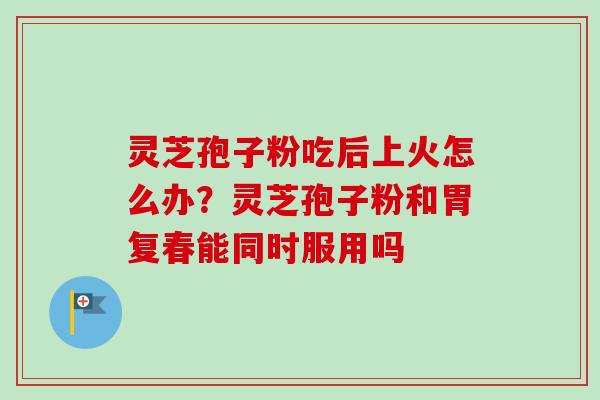 灵芝孢子粉吃后上火怎么办？灵芝孢子粉和胃复春能同时服用吗