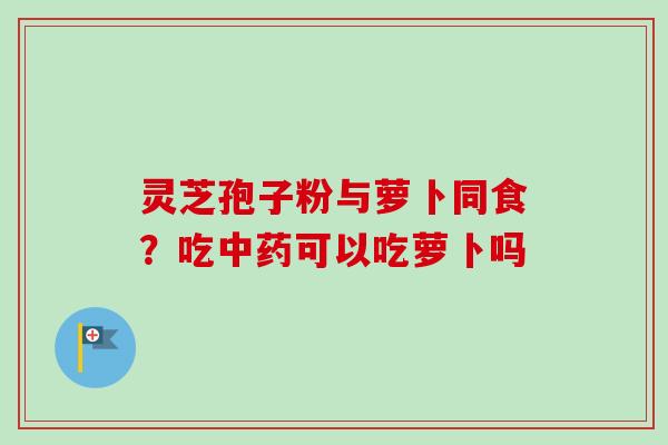 灵芝孢子粉与萝卜同食?吃中药可以吃萝卜吗
