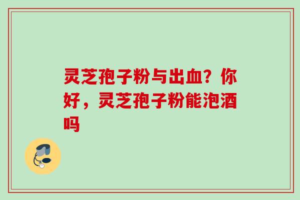 灵芝孢子粉与出血?你好,灵芝孢子粉能泡酒吗