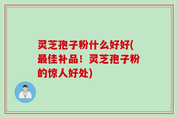 灵芝孢子粉什么好好(最佳补品!灵芝孢子粉的惊人好处)