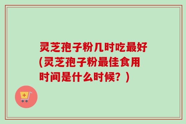 灵芝孢子粉几时吃最好(灵芝孢子粉最佳食用时间是什么时候?)