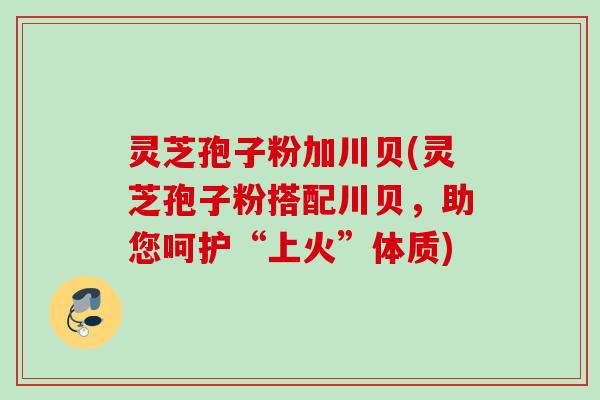 灵芝孢子粉加川贝(灵芝孢子粉搭配川贝，助您呵护“上火”体质)