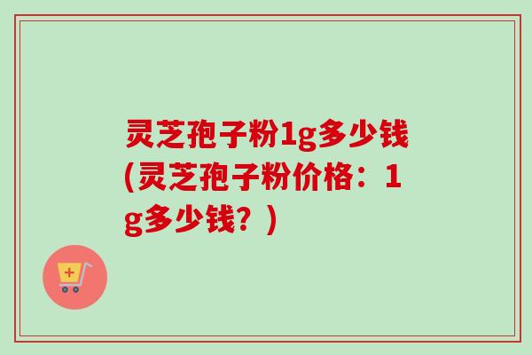 灵芝孢子粉1g多少钱(灵芝孢子粉价格：1g多少钱？)