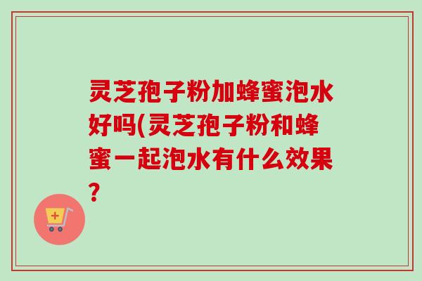 灵芝孢子粉加蜂蜜泡水好吗(灵芝孢子粉和蜂蜜一起泡水有什么效果?
