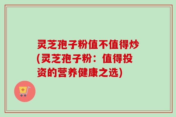 灵芝孢子粉值不值得炒(灵芝孢子粉:值得投资的营养健康之选)