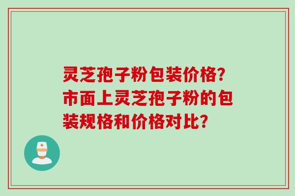 灵芝孢子粉包装价格？市面上灵芝孢子粉的包装规格和价格对比？