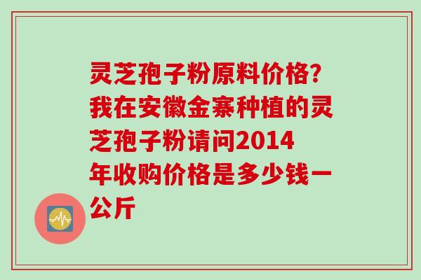 灵芝孢子粉原料价格？我在安徽金寨种植的灵芝孢子粉请问2014年收购价格是多少钱一公斤
