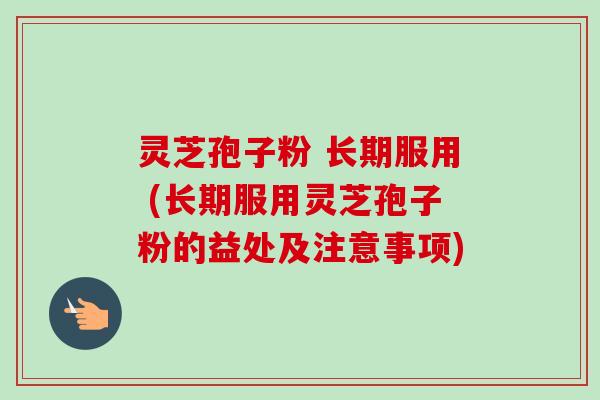 灵芝孢子粉 长期服用 (长期服用灵芝孢子粉的益处及注意事项)
