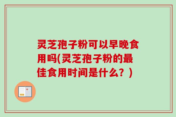 灵芝孢子粉可以早晚食用吗(灵芝孢子粉的佳食用时间是什么?) 灵芝孢子粉可以早晚食用吗(灵芝孢子粉的佳食用时间是什么?)