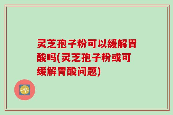 灵芝孢子粉可以缓解胃酸吗(灵芝孢子粉或可缓解胃酸问题)