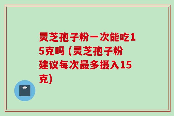 灵芝孢子粉一次能吃15克吗 (灵芝孢子粉建议每次最多摄入15克)