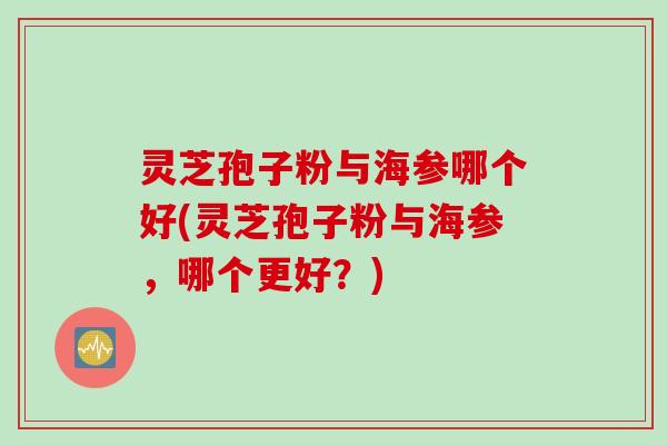 灵芝孢子粉与海参哪个好(灵芝孢子粉与海参，哪个更好？)