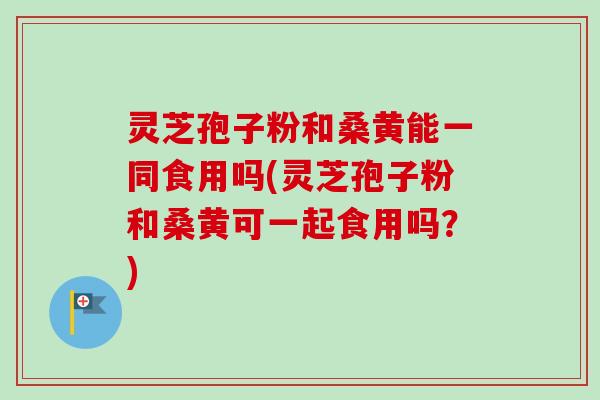 灵芝孢子粉和桑黄能一同食用吗(灵芝孢子粉和桑黄可一起食用吗？)