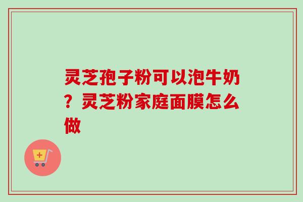 灵芝孢子粉可以泡牛奶？灵芝粉家庭面膜怎么做