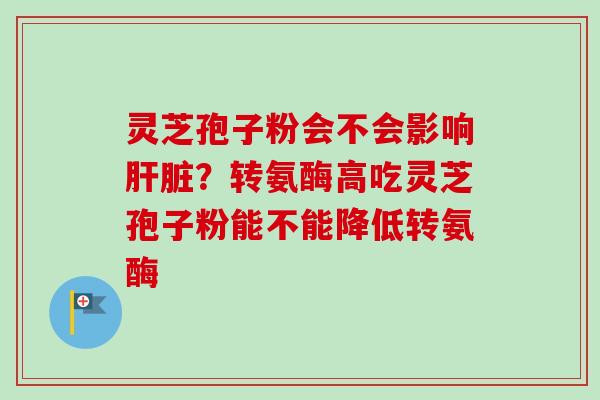 灵芝孢子粉会不会影响肝脏？转氨酶高吃灵芝孢子粉能不能降低转氨酶