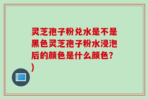 灵芝孢子粉兑水是不是黑色灵芝孢子粉水浸泡后的颜色是什么颜色?)