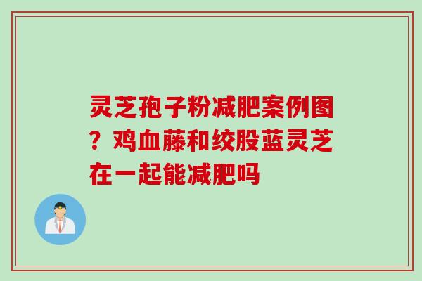 灵芝孢子粉减肥案例图？鸡血藤和绞股蓝灵芝在一起能减肥吗