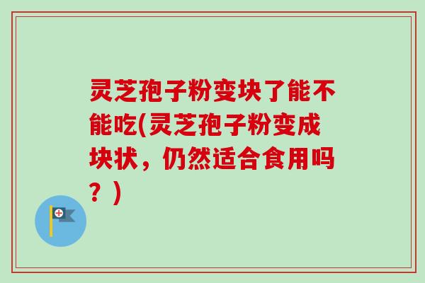 灵芝孢子粉变块了能不能吃(灵芝孢子粉变成块状,仍然适合食用吗?)