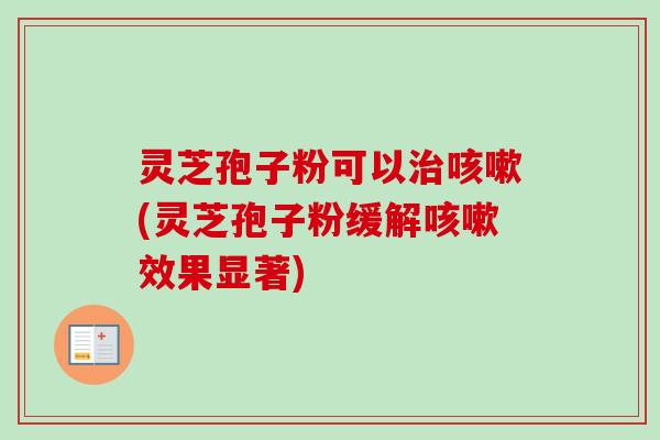 灵芝孢子粉可以治咳嗽(灵芝孢子粉缓解咳嗽效果显著)