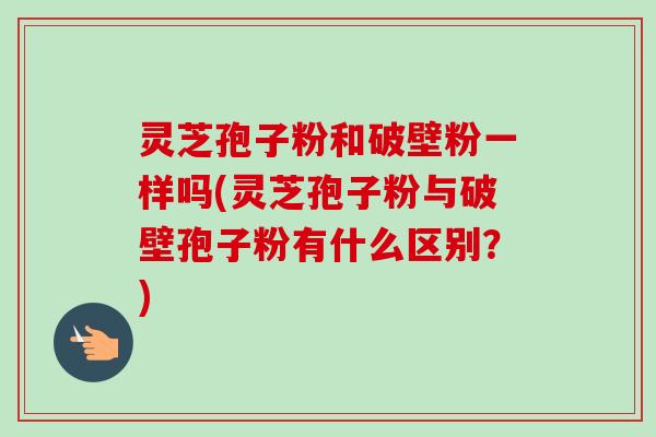 灵芝孢子粉和破壁粉一样吗(灵芝孢子粉与破壁孢子粉有什么区别?)