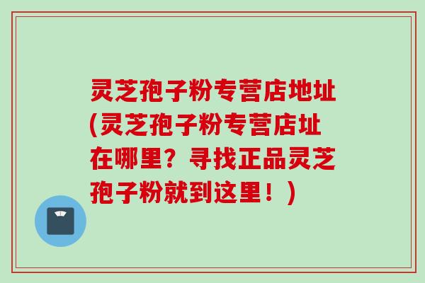 灵芝孢子粉专营店地址(灵芝孢子粉专营店址在哪里?寻找正品灵芝孢子粉就到这里!) 灵芝孢子粉专营店地址(灵芝孢子粉专营店址在哪里?寻找正品灵芝孢子粉就到这里!)