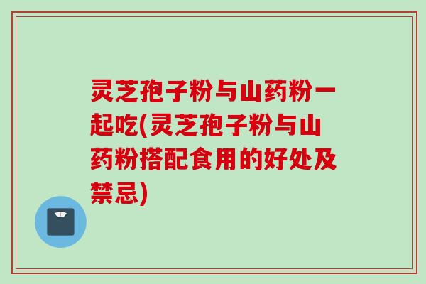 灵芝孢子粉与山药粉一起吃(灵芝孢子粉与山药粉搭配食用的好处及禁忌)