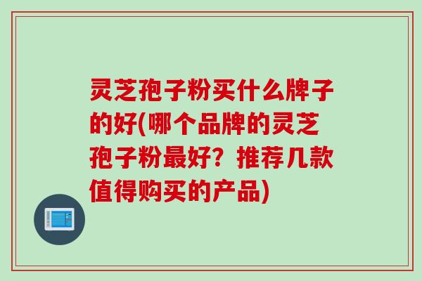灵芝孢子粉买什么牌子的好(哪个品牌的灵芝孢子粉最好？推荐几款值得购买的产品)