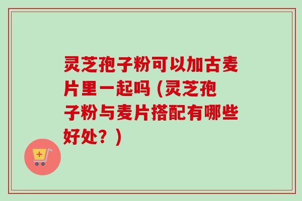 灵芝孢子粉可以加古麦片里一起吗 (灵芝孢子粉与麦片搭配有哪些好处?)