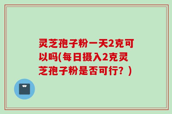 灵芝孢子粉一天2克可以吗(每日摄入2克灵芝孢子粉是否可行?)