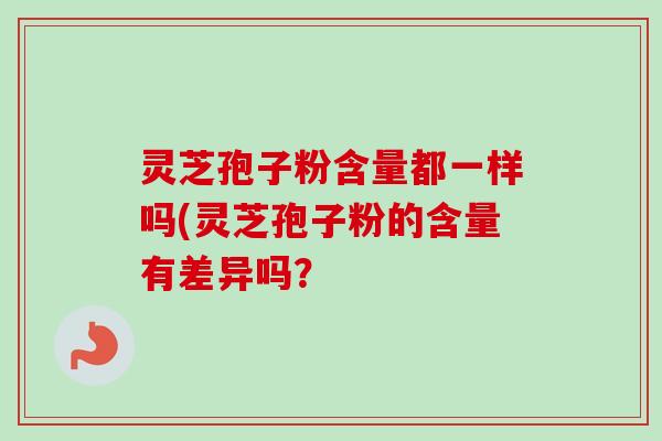 灵芝孢子粉含量都一样吗(灵芝孢子粉的含量有差异吗？